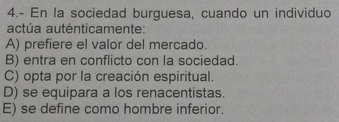 4.- En la sociedad burguesa, cuando un individuo
actúa auténticamente:
A) prefiere el valor del mercado.
B) entra en conflicto con la sociedad.
C) opta por la creación espiritual.
D) se equipara a los renacentistas.
E) se define como hombre inferior.