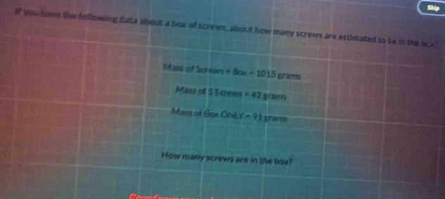 of yu home like following data about a boa of screws, about how many screws are estimated to be in the bcx 
Mass of S 1005 +8cm+1015gram
Mins of 5creves=42grams
Mass of Bux ONLY=91 gremo
How many screws are in the box?