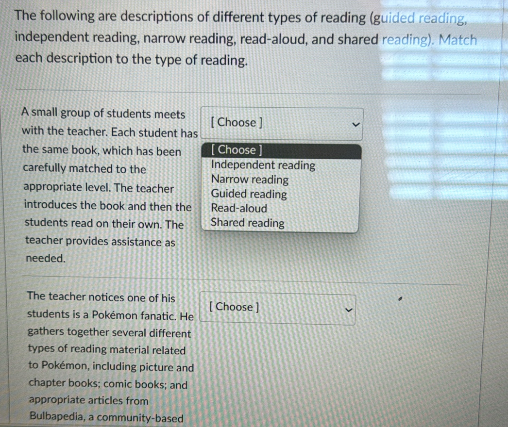 The following are descriptions of different types of reading (guided reading,
independent reading, narrow reading, read-aloud, and shared reading). Match
each description to the type of reading.
A small group of students meets [ Choose ]
with the teacher. Each student has
the same book, which has been [ Choose ]
carefully matched to the
Independent reading
Narrow reading
appropriate level. The teacher Guided reading
introduces the book and then the Read-aloud
students read on their own. The Shared reading
teacher provides assistance as
needed.
The teacher notices one of his [ Choose ]
students is a Pokémon fanatic. He
gathers together several different
types of reading material related
to Pokémon, including picture and
chapter books; comic books; and
appropriate articles from
Bulbapedia, a community-based