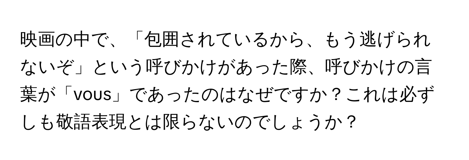 映画の中で、「包囲されているから、もう逃げられないぞ」という呼びかけがあった際、呼びかけの言葉が「vous」であったのはなぜですか？これは必ずしも敬語表現とは限らないのでしょうか？