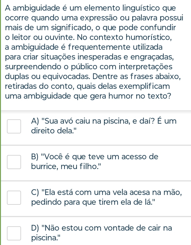 A ambiguidade é um elemento linguístico que
ocorre quando uma expressão ou palavra possui
mais de um significado, o que pode confundir
o leitor ou ouvinte. No contexto humorístico,
a ambiguidade é frequentemente utilizada
para criar situações inesperadas e engraçadas,
surpreendendo o público com interpretações
duplas ou equivocadas. Dentre as frases abaixo,
retiradas do conto, quais delas exemplificam
uma ambiguidade que gera humor no texto?
A) "Sua avó caiu na piscina, e daí? É um
direito dela."
B) "Você é que teve um acesso de
burrice, meu filho."
C) ''Ela está com uma vela acesa na mão,
pedindo para que tirem ela de lá."
D) 'Não estou com vontade de cair na
piscina."