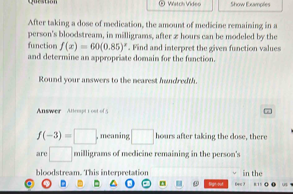 Question Watch Video Show Examples 
After taking a dose of medication, the amount of medicine remaining in a 
person's bloodstream, in milligrams, after x hours can be modeled by the 
function f(x)=60(0.85)^x. Find and interpret the given function values 
and determine an appropriate domain for the function. 
Round your answers to the nearest hundredth. 
Answer Attempt 1 out of 5 
18951
f(-3)=□ , meaning □ hours after taking the dose, there 
are □ milligrams of medicine remaining in the person's 
bloodstream. This interpretation in the 
Sign out Dec 7 11 11 US