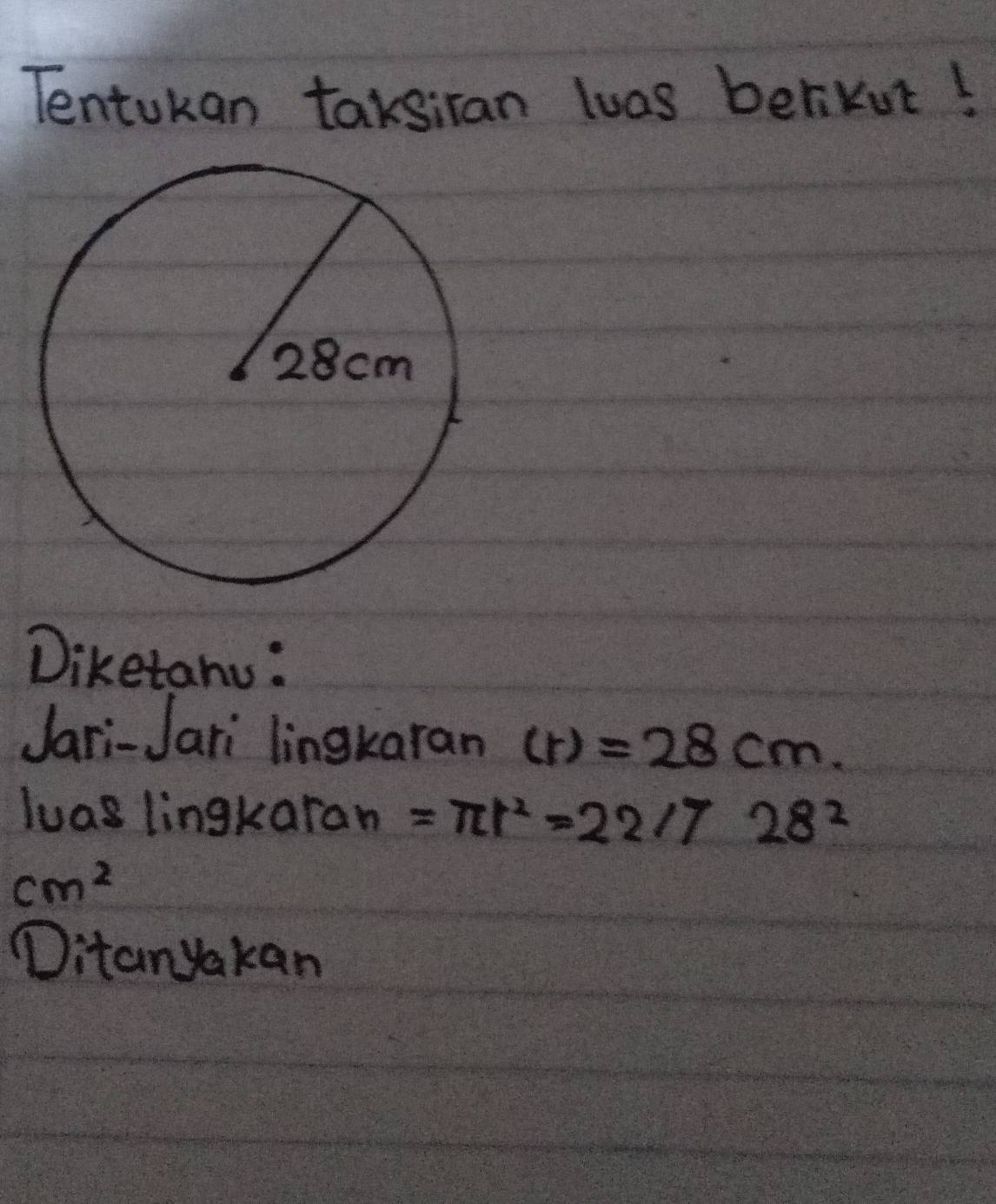 Tentokan taksiran luas berikot! 
Diketanu: 
Jari-Jari lingkaran (r)=28cm. 
luas lingkaran =π r^2=22/728^2
cm^2
Ditanyakan