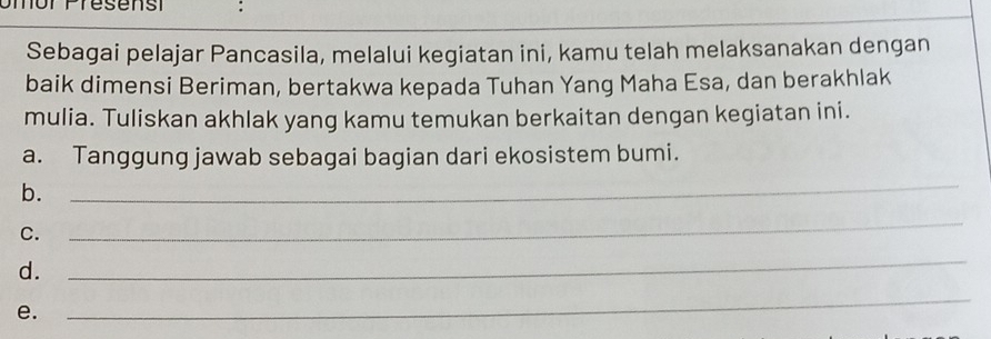 or Presensi : 
Sebagai pelajar Pancasila, melalui kegiatan ini, kamu telah melaksanakan dengan 
baik dimensi Beriman, bertakwa kepada Tuhan Yang Maha Esa, dan berakhlak 
mulia. Tuliskan akhlak yang kamu temukan berkaitan dengan kegiatan ini. 
a. Tanggung jawab sebagai bagian dari ekosistem bumi. 
b. 
_ 
C. 
_ 
d. 
_ 
e. 
_