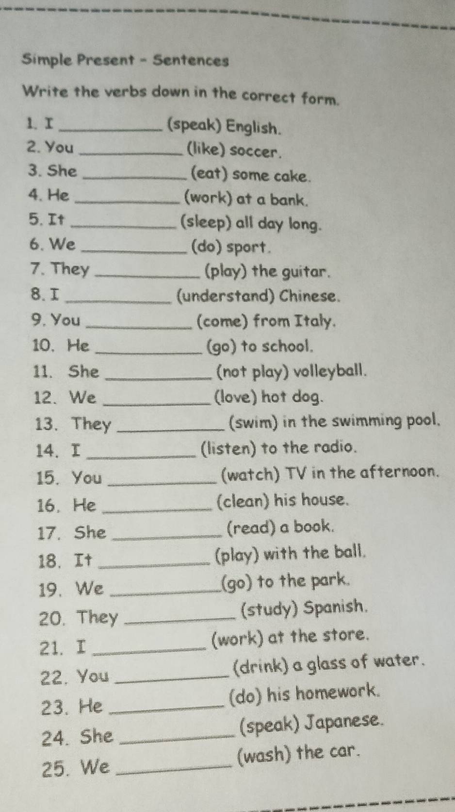 Simple Present - Sentences 
Write the verbs down in the correct form. 
1. r _(speak) English. 
2. You _(like) soccer. 
3. She _(eat) some cake. 
4. He _(work) at a bank. 
5. It _(sleep) all day long. 
6. We _(do) sport. 
7. They _(play) the guitar. 
8. I _(understand) Chinese. 
9. You_ (come) from Italy. 
10. He_ (go) to school. 
11. She _(not play) volleyball. 
12. We _(love) hot dog. 
13. They _(swim) in the swimming pool. 
14. I _(listen) to the radio. 
15. You _(watch) TV in the afternoon. 
16. He _(clean) his house. 
17. She _(read) a book. 
18. It _(play) with the ball. 
19. We _(go) to the park. 
20. They _(study) Spanish. 
21. I _(work) at the store. 
22. You _(drink) a glass of water. 
23. He _(do) his homework. 
24. She _(speak) Japanese. 
25. We _(wash) the car.