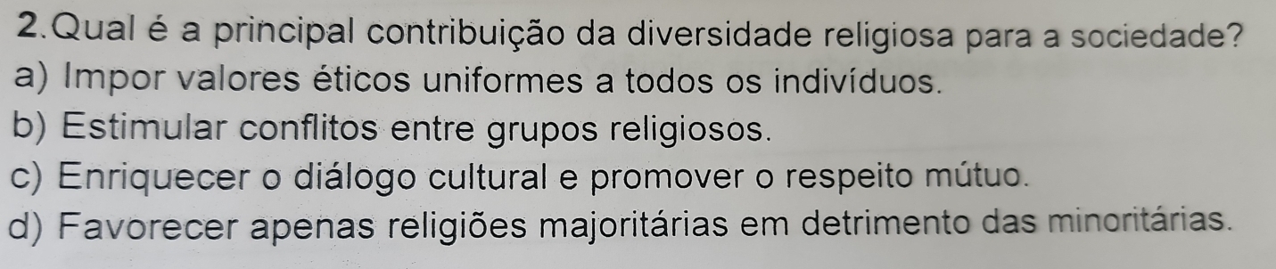 Qual é a principal contribuição da diversidade religiosa para a sociedade?
a) Impor valores éticos uniformes a todos os indivíduos.
b) Estimular conflitos entre grupos religiosos.
c) Enriquecer o diálogo cultural e promover o respeito mútuo.
d) Favorecer apenas religiões majoritárias em detrimento das minoritárias.