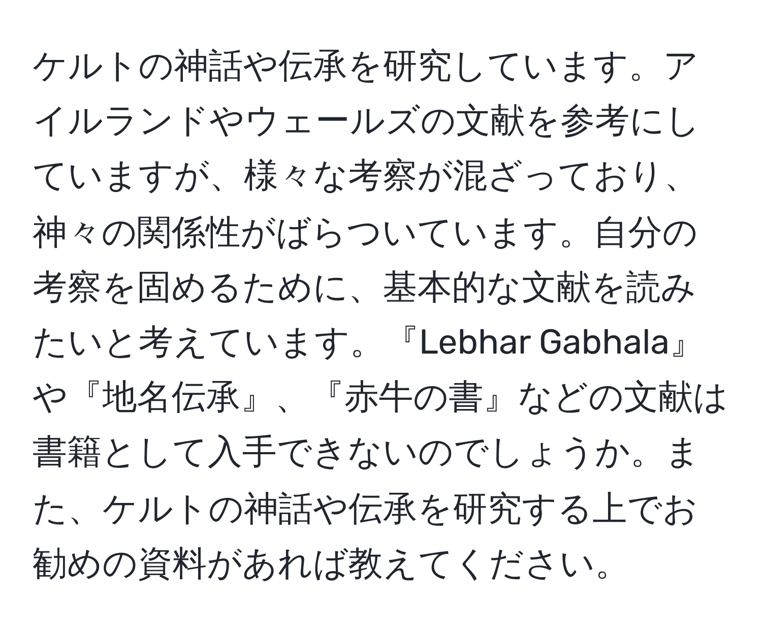 ケルトの神話や伝承を研究しています。アイルランドやウェールズの文献を参考にしていますが、様々な考察が混ざっており、神々の関係性がばらついています。自分の考察を固めるために、基本的な文献を読みたいと考えています。『Lebhar Gabhala』や『地名伝承』、『赤牛の書』などの文献は書籍として入手できないのでしょうか。また、ケルトの神話や伝承を研究する上でお勧めの資料があれば教えてください。