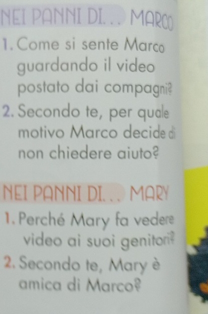 NEI PANNI DI. . . MARCO 
1. Come si sente Marco 
guardando il video 
postato dai compagni? 
2. Secondo te, per quale 
motivo Marco decide d 
non chiedere aiuto? 
NEI PANNI DI. . . MARY 
1. Perché Mary fa vedere 
video ai suoi genitori? 
2. Secondo te, Maryè 
amica di Marco