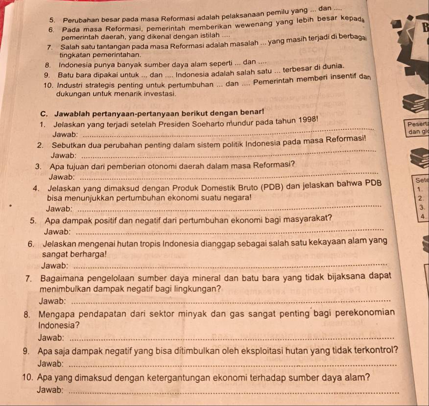 Perubahan besar pada masa Reformasi adalah pelaksanaan pemilu yang ... dan ....
6. Pada masa Reformasi, pemerintah memberikan wewenang yang lebih besar kepad⊥
  
pemerintah daerah, yang dikenal dengan istilah ....
7. Salah satu tantangan pada masa Reformasi adalah masalah ... yang masih terjadi di berbaga
tingkatan pemerintahan.
8. Indonesia punya banyak sumber daya alam seperti ... dan ....
9. Batu bara dipakai untuk ... dan .... Indonesia adalah salah satu ... terbesar di dunia.
10. Industri strategis penting untuk pertumbuhan ... dan .... Pemerintah memberi insentif dan
dukungan untuk menarik investasi.
C. Jawablah pertanyaan-pertanyaan berikut dengan benar!
1. Jelaskan yang terjadi setelah Presiden Soeharto mundur pada tahun 1998! Pesert
Jawab:
_
_
2. Sebutkan dua perubahan penting dalam sistem politik Indonesia pada masa Reformasi! dan gl
Jawab:
_
3. Apa tujuan dari pemberian otonomi daerah dalam masa Reformasi?
Jawab:
4. Jelaskan yang dimaksud dengan Produk Domestik Bruto (PDB) dan jelaskan bahwa PDB Sele
1.
bisa menunjukkan pertumbuhan ekonomi suatu negara! 2.
Jawab:
_
3.
5. Apa dampak positif dan negatif dari pertumbuhan ekonomi bagi masyarakat?
4.
Jawab:
_
6. Jelaskan mengenai hutan tropis Indonesia dianggap sebagai salah satu kekayaan alam yang
sangat berharga!
Jawab:
_
7. Bagaimana pengelolaan sumber daya mineral dan batu bara yang tidak bijaksana dapat
menimbulkan dampak negatif bagi lingkungan?
Jawab:_
8. Mengapa pendapatan dari sektor minyak dan gas sangat penting bagi perekonomian
Indonesia?
Jawab:_
9. Apa saja dampak negatif yang bisa dítimbulkan oleh eksploitasi hutan yang tidak terkontrol?
Jawab:_
10. Apa yang dimaksud dengan ketergantungan ekonomi terhadap sumber daya alam?
Jawab:_