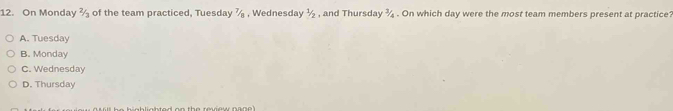 On Monday 2/3 of the team practiced, Tuesday 7/n , Wednesday 1/2 , and Thursday ¾ . On which day were the most team members present at practice?
A. Tuesday
B. Monday
C. Wednesday
D. Thursday