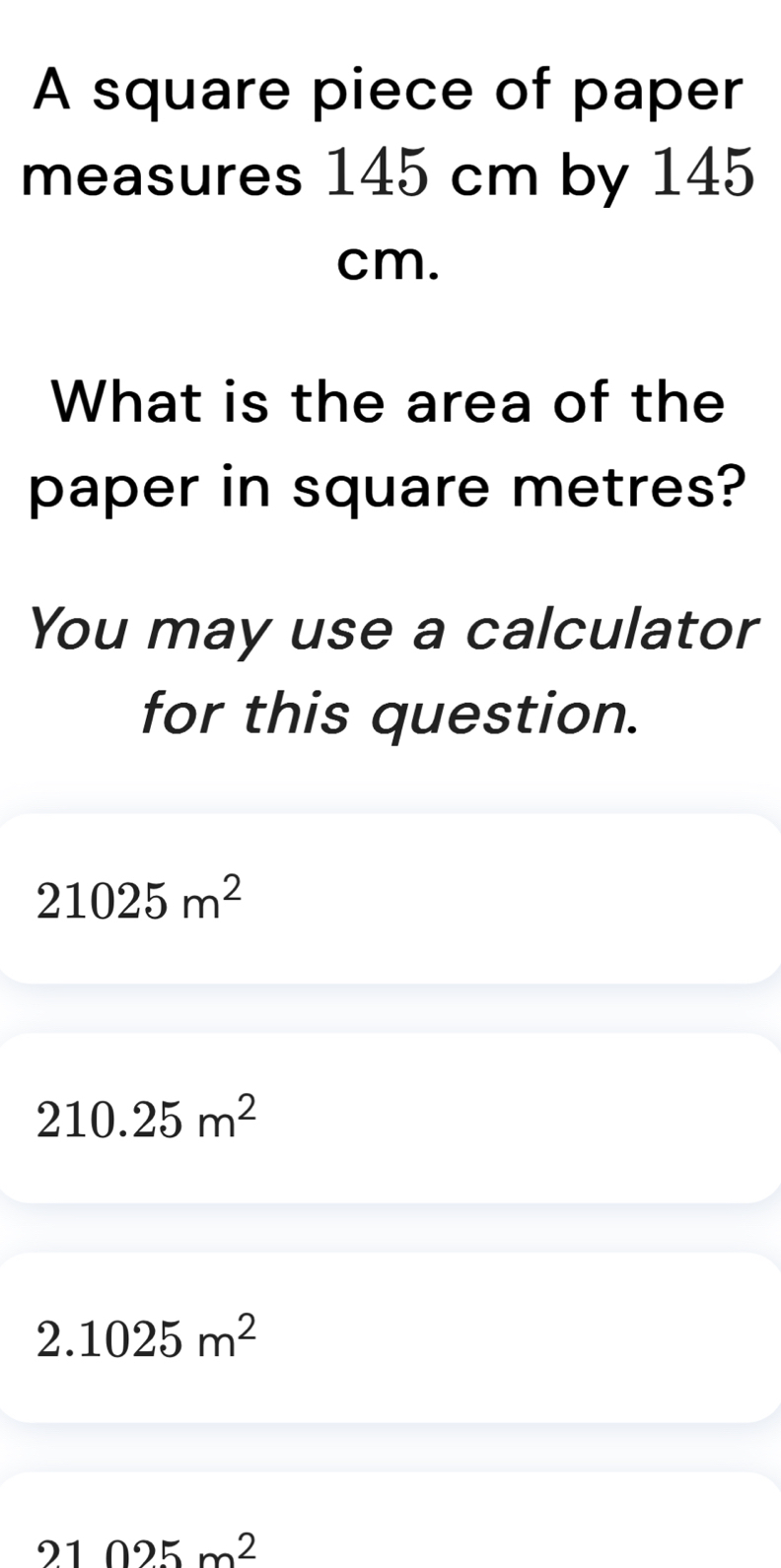 A square piece of paper
measures 145 cm by 145
cm.
What is the area of the
paper in square metres?
You may use a calculator
for this question.
21025m^2
210.25m^2
2.1025m^2
21025m^2