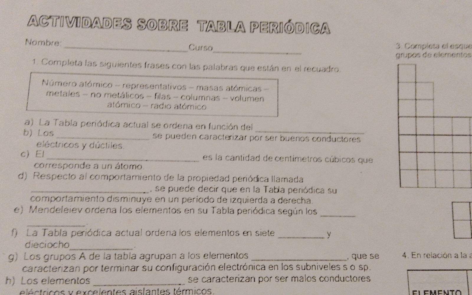 ACTIViDADES SOBRE TABLA PERIóDICA 
_ 
Nombre: 
_Curso 3. Completa el esque 
grupos de elementos 
1. Completa las siguientes frases con las palabras que están en el recuadro. 
Número atómico - representativos - masas atómicas - 
metales - no metálicos - filas - columnas - volumen 
atómico - radio atómico 
a) La Tabla periódica actual se ordena en función del_ 
b) Los _se pueden caracterizar por ser buenos conductores 
eléctricos y dúctiles. 
c) El_ es la cantidad de centímetros cúbicos que 
corresponde a un átomo 
d) Respecto al comportamiento de la propiedad periódica llamada 
_, se puede decir que en la Tabla periódica su 
comportamiento disminuye en un período de izquierda a derecha. 
e) Mendeleiev ordena los elementos en su Tabla periódica según los_ 
_ 
f) La Tabla periódica actual ordena los elementos en siete_ y 
dieciocho_ 
g) Los grupos A de la tabla agrupan a los elementos _, que se 4. En relación a la a 
caracterizan por terminar su configuración electrónica en los subniveles s o sp. 
h) Los elementos_ se caracterizán por ser malos conductores 
léctricos y excelentes aislantes térmicos. El emento