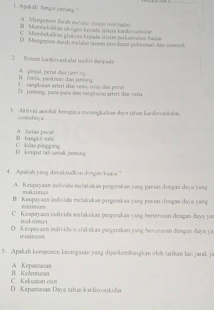 Apakah fungsi jantung ?
A Mengepam darah melalui sistem otot badan
B Membekalkan oksigen kepada sistem kardiovaskular
C Membekalkan glukosa kepada sistem perkumuhan badan
D Mengepam darah melalui sistem peredaran pulmonari dan sistemik
2 Sistem kardiovaskular terdiri daripada
A ginjal. perut dan jann ng
B limfa, pankreas dan jantung
Crangkaian arteri dan vena, usus dan perut
D jantung, paru-paru dan rangkaian arteri dan vena
3. Aktiviti aerobık berupaya meningkatkan daya tahan kardiovaskular,
contohnya
A larian pecut
B bangkit tubi
C kilas pinggang
D lompat tali untuk jantung
4. Apakah yang dimaksudkan dengan kuasa ?
A Keupayaan individu melakukan pergerakan yang pantas dengan daya yang
maksimun
B Keupayaan individu melakukan pergerakan yang pantas dengan daya yang
minimum
C Keupayaan individu melakukan pergerakan yang berterusan dengan daya yar
maksimun
D Keupayaan individu nelakukan pergerakan yang berterusan dengan daya ya
minimum
5. Apakah komponen kecergasan yang diperkembangkan olch latihan lari jarak ja
A Kepantasan
B Kelenturan
C Kekuatan otot
D Kepantasan Daya tahan kardiovaskular