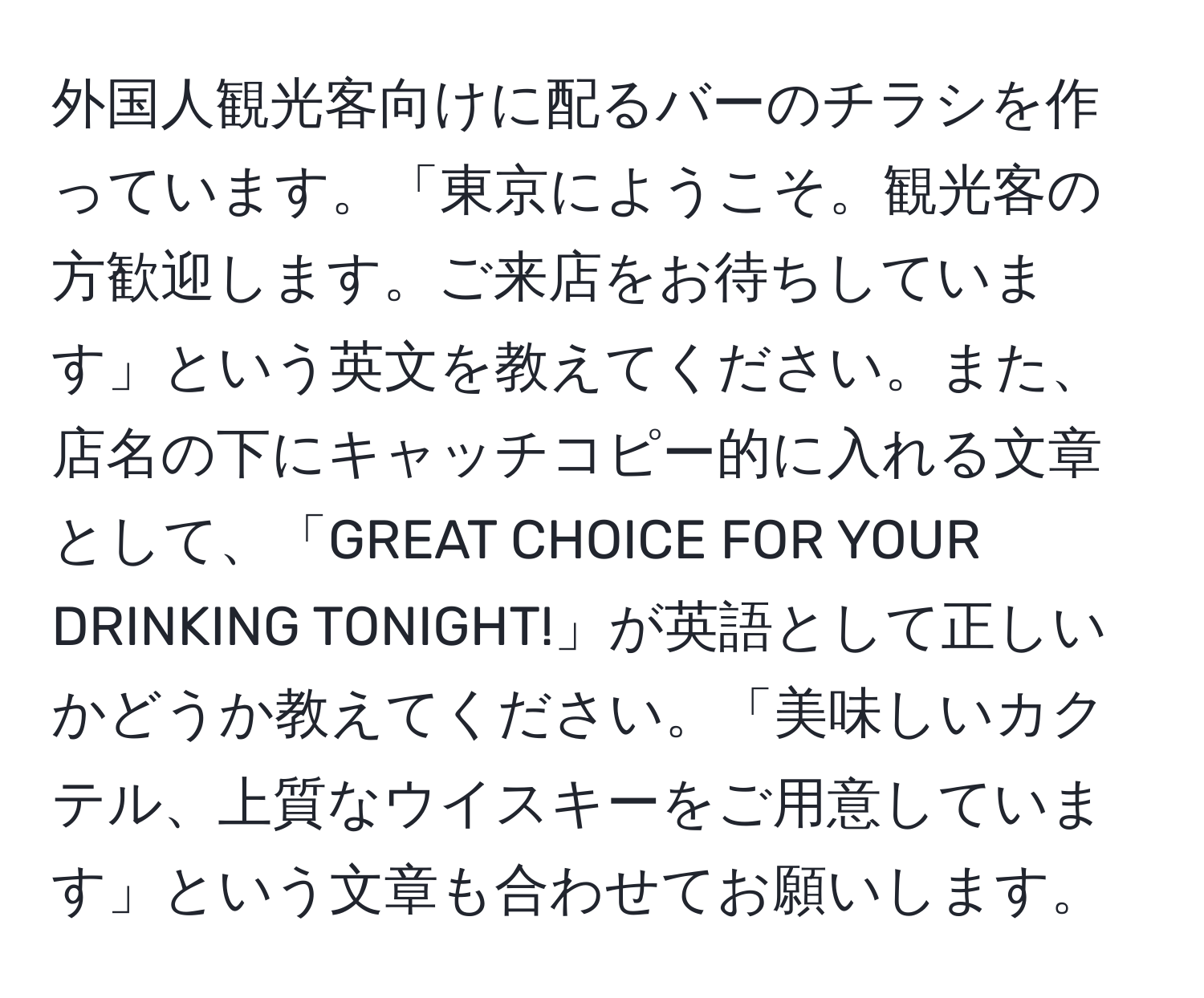 外国人観光客向けに配るバーのチラシを作っています。「東京にようこそ。観光客の方歓迎します。ご来店をお待ちしています」という英文を教えてください。また、店名の下にキャッチコピー的に入れる文章として、「GREAT CHOICE FOR YOUR DRINKING TONIGHT!」が英語として正しいかどうか教えてください。「美味しいカクテル、上質なウイスキーをご用意しています」という文章も合わせてお願いします。