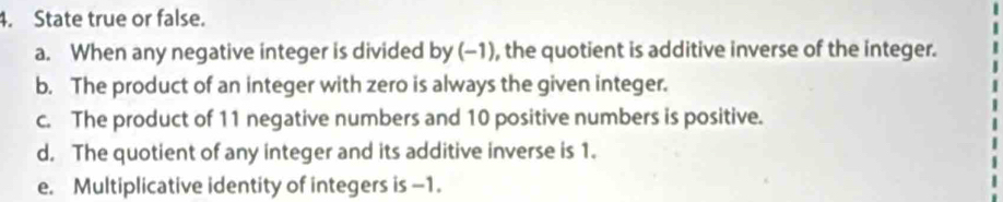 State true or false. 
a. When any negative integer is divided by (-1), the quotient is additive inverse of the integer. 
b. The product of an integer with zero is always the given integer. 
c. The product of 11 negative numbers and 10 positive numbers is positive. 
d. The quotient of any integer and its additive inverse is 1. 
e. Multiplicative identity of integers is -1.