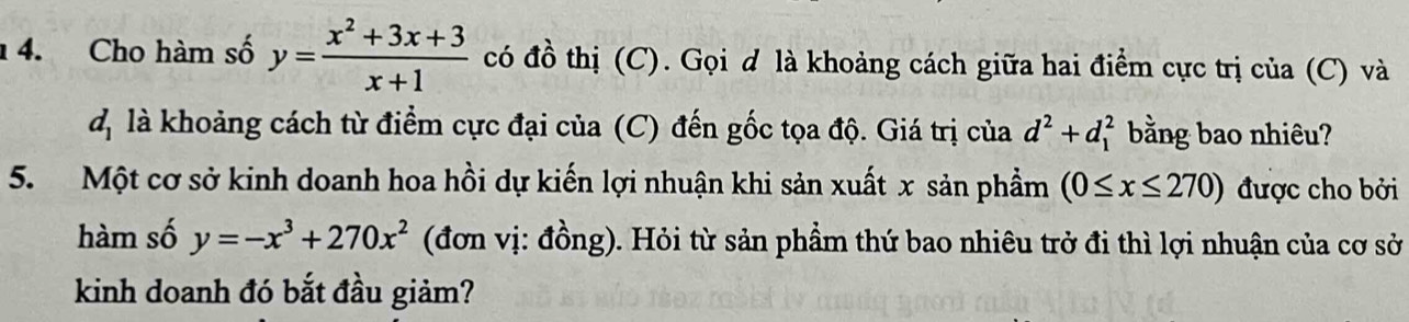 Cho hàm số y= (x^2+3x+3)/x+1  có đồ thị (C). Gọi d là khoảng cách giữa hai điểm cực trị của (C) và 
d là khoảng cách từ điểm cực đại của (C) đến gốc tọa độ. Giá trị của d^2+d_1^(2 bằng bao nhiêu? 
5. Một cơ sở kinh doanh hoa hồi dự kiến lợi nhuận khi sản xuất x sản phầm (0≤ x≤ 270) được cho bởi 
hàm số y=-x^3)+270x^2 (đơn vị: đồng). Hỏi từ sản phầm thứ bao nhiêu trở đi thì lợi nhuận của cơ sở 
kinh doanh đó bắt đầu giảm?