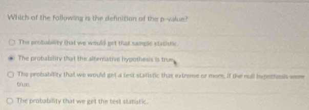 Which of the following is the definition of the p -value?
The probability that we would get that sample statistic.
The probability that this alternative hypothesis is trum
The probability that we would get a test statistic that extreme or more, if the null hepottesis wem
true.
The probability that we get the test statistic.