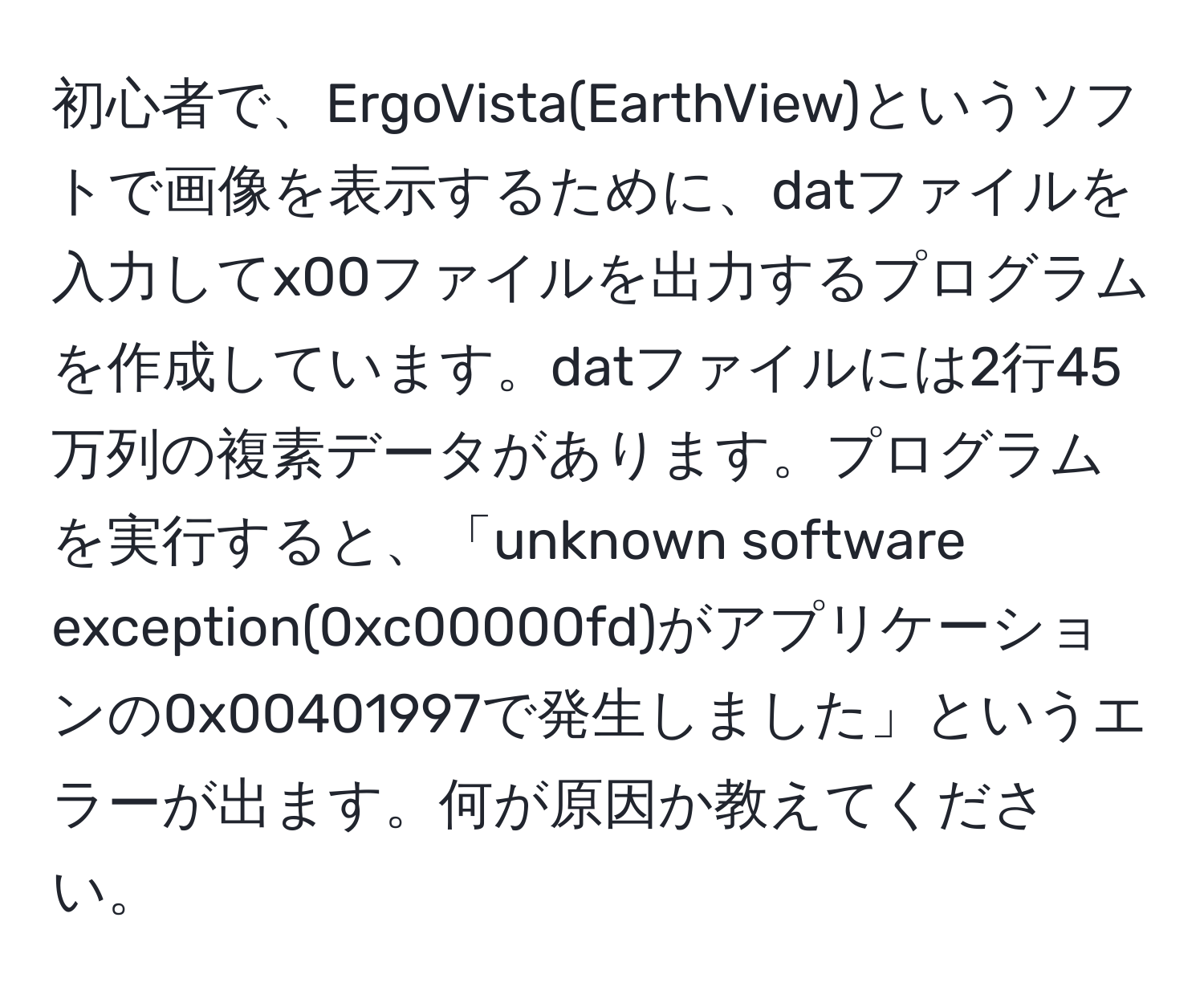 初心者で、ErgoVista(EarthView)というソフトで画像を表示するために、datファイルを入力してx00ファイルを出力するプログラムを作成しています。datファイルには2行45万列の複素データがあります。プログラムを実行すると、「unknown software exception(0xc00000fd)がアプリケーションの0x00401997で発生しました」というエラーが出ます。何が原因か教えてください。