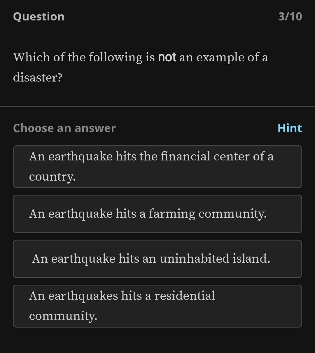 Question 3/10
Which of the following is not an example of a
disaster?
Choose an answer Hint
An earthquake hits the financial center of a
country.
An earthquake hits a farming community.
An earthquake hits an uninhabited island.
An earthquakes hits a residential
community.