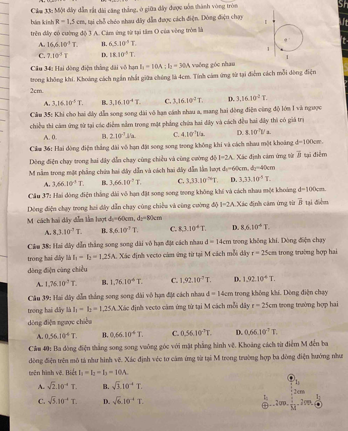 Một dây dẫn rất dài căng thẳng, ở giữa dây được uốn thành vòng tròn
Sh
bán kính R=1,5cm , tại chỗ chéo nhau dây dẫn được cách điện. Dòng điện chạy 
It
trên dây có cường độ 3 A. Cảm ứng từ tại tâm O của vòng tròn là
A. 16,6.10^(-5)T. B. 6,5.10^(-5)T.
t
C. 7.10^(-5)T D. 18.10^(-5)T.
Câu 34: Hai dòng điện thẳng dài vô hạn I_1=10A;I_2=30A vuông góc nhau
trong không khí. Khoảng cách ngắn nhất giữa chúng là 4cm. Tính cảm ứng từ tại điểm cách mỗi dòng điện
2cm.
A. 3,16.10^(-5)T. B. 3,16.10^(-4)T. C. 3,16.10^(-2)T. D. 3,16.10^(-2)T.
Câu 35: Khi cho hai dây dẫn song song dài vô hạn cánh nhau a, mang hai dòng điện cùng độ lớn I và ngược
chiều thì cảm ứng từ tại các điểm nằm trong mặt phẳng chứa hai dây và cách đều hai dây thì có giá trị
A. 0. B. 2.10^(-7).I/a. C. 4.10^(-7)I/a. D. 8.10^(-7)L/a.
* Câu 36: Hai dòng điện thẳng dài vô hạn đặt song song trong không khí và cách nhau một khoảng d=100cm.
Dòng điện chạy trong hai dây dẫn chạy cùng chiều và cùng cường độ I=2A. Xác định cảm ứng từ vector B tại điểm
M nằm trong mặt phẳng chứa hai dây dẫn và cách hai dây dẫn lần lượt d_1=60cm,d_2=40cm
A. 3,66.10^(-5)T. B. 3,66.10^(-7)T. C. 3,33.10^(-76)T. D. 3,33.10^(-5)T.
Câu 37: Hai dòng điện thẳng dài vô hạn đặt song song trong không khí và cách nhau một khoảng d=100cm.
Dòng điện chạy trong hai dây dẫn chạy cùng chiều và cùng cường độ I=2A Xác định cảm ứng từ vector B tại điểm
Mộcách hai dây dẫn lần lượt d_1=60cm,d_2=80cm
A. 8,3.10^(-7)T. B. 8,6.10^(-7)T. C. 8,3.10^(-6)T. D. 8,6.10^(-6)T.
Câu 38: Hai dây dẫn thắng song song dài vô hạn đặt cách nhau d=14cm trong không khí. Dòng điện chạy
trong hai dây là I_1=I_2=1,25A Xác định vecto cảm ứng từ tại M cách mỗi dây r=25cm trong trường hợp hai
dòng điện cùng chiều
A. 1,76.10^(-7)T. B. 1,76.10^(-6)T. C. 1,92.10^(-7)T. D. 1,92.10^(-6)T.
Câu 39: Hai dây dẫn thẳng song song dài vô hạn đặt cách nhau d=14cm trong không khí. Dòng điện chạy
trong hai dây là I_1=I_2=1,25A Xác định vecto cảm ứng từ tại M cách mỗi dây r=25cm trong trường hợp hai
dòng điện ngược chiều
A. 0,56.10^(-6)T. B. 0,66.10^(-6)T. C. 0,56.10^(-7)T. D. 0,66.10^(-7)T.
Câu 40: Ba dòng điện thẳng song song vuông góc với mặt phẳng hình vẽ. Khoảng cách từ điểm M đến ba
dòng điện trên mô tả như hình vẽ. Xác định véc tơ cảm ứng từ tại M trong trường hợp ba dòng điện hướng như
trên hình vẽ. Biết I_1=I_2=I_3=10A.
I3
A. sqrt(2).10^(-4)T. B. sqrt(3).10^(-4)T. 2cm
I_1 I_2
C. sqrt(5).10^(-4)T. D. sqrt(6).10^(-4)T. 2 cm 2cm .
-=