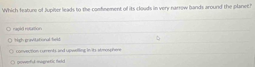 Which feature of Jupiter leads to the confnement of its clouds in very narrow bands around the planet?
rapid rotation
high gravitational field
convection currents and upwelling in its atmosphere
powerful magnetic field