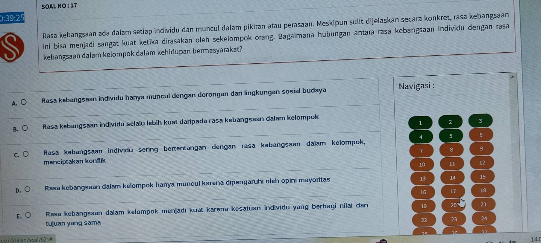 SOAL NO : 17
0:39:25
Rasa kebangsaan ada dalam setiap individu dan muncul dalam pikiran atau perasaan. Meskipun sulit dijelaskan secara konkret, rasa kebangsaan
S ini bisa menjadi sangat kuat ketika dirasakan oleh sekelompok orang. Bagaimana hubungan antara rasa kebangsaan individu dengan rasa
kebangsaan dalam kelompok dalam kehidupan bermasyarakat?
A. ○ Rasa kebangsaan individu hanya muncul dengan dorongan dari lingkungan sosial budaya Navigasi :
1 2 3
B、○ Rasa kebangsaan individu selalu lebih kuat daripada rasa kebangsaan dalam kelompok
5 6
C. Rasa kebangsaan individu sering bertentangan dengan rasa kebangsaan dalam kelompok,
7 8 9
menciptakan konflik
10 11 12
D. ○ Rasa kebangsaan dalam kelompok hanya muncul karena dipengaruhi oleh opini mayoritas
13 14 15
16 17 18
E.○ Rasa kebangsaan dalam kelompok menjadi kuat karena kesatuan individu yang berbagi nilai dan
19 20 21

tujuan yang sama
22 23 24
co.id/ujian/soal/621# 14:(