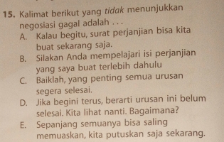 Kalimat berikut yang tidak menunjukkan
negosiasi gagal adalah . . .
A. Kalau begitu, surat perjanjian bisa kita
buat sekarang saja.
B. Silakan Anda mempelajari isi perjanjian
yang saya buat terlebih dahulu
C. Baiklah, yang penting semua urusan
segera selesai.
D. Jika begini terus, berarti urusan ini belum
selesai. Kita lihat nanti. Bagaimana?
E. Sepanjang semuanya bisa saling
memuaskan, kita putuskan saja sekarang.