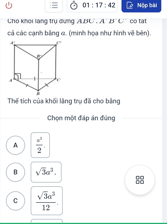 01:17:42 Nộp bài
Cho khoi lang trụ dưng ABC . A' B' C' co tạt
cả các cạnh bằng a. (minh họa như hình vẽ bên).
Thể tích của khối lăng trụ đã cho bằng
Chọn một đáp án đúng
A  a^3/2 .
B sqrt(3)a^3.
C  sqrt(3)a^3/12 .