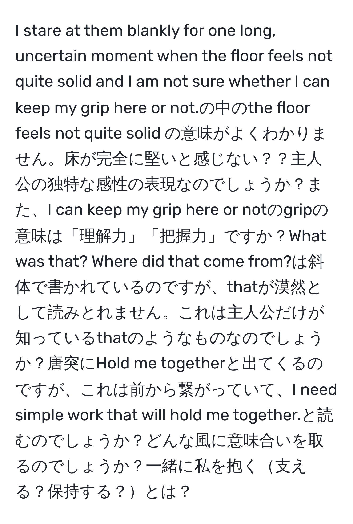 stare at them blankly for one long, uncertain moment when the floor feels not quite solid and I am not sure whether I can keep my grip here or not.の中のthe floor feels not quite solid の意味がよくわかりません。床が完全に堅いと感じない？？主人公の独特な感性の表現なのでしょうか？また、I can keep my grip here or notのgripの意味は「理解力」「把握力」ですか？What was that? Where did that come from?は斜体で書かれているのですが、thatが漠然として読みとれません。これは主人公だけが知っているthatのようなものなのでしょうか？唐突にHold me togetherと出てくるのですが、これは前から繋がっていて、I need simple work that will hold me together.と読むのでしょうか？どんな風に意味合いを取るのでしょうか？一緒に私を抱く支える？保持する？とは？