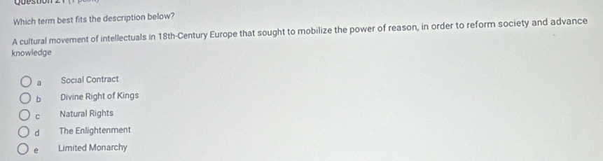 Which term best fits the description below?
A cultural movement of intellectuals in 18th -Century Europe that sought to mobilize the power of reason, in order to reform society and advance
knowledge
a Social Contract
b Divine Right of Kings
C Natural Rights
d The Enlightenment
e Limited Monarchy