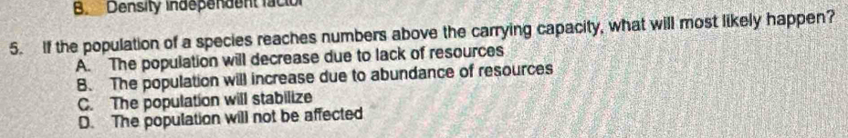 Density independent facion
5. If the population of a species reaches numbers above the carrying capacity, what will most likely happen?
A. The population will decrease due to lack of resources
B. The population will increase due to abundance of resources
C. The population will stabilize
D. The population will not be affected