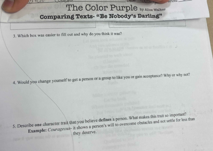 Date: 
_ 
The Color Purple by Alice Walker 
Comparing Texts- “Be Nobody’s Darling” 
3. Which box was easier to fill out and why do you think it was? 
4. Would you change yourself to get a person or a group to like you or gain acceptance? Why or why not? 
5. Describe one character trait that you believe defines a person. What makes this trait so important? 
Example: Courageous- it shows a person’s will to overcome obstacles and not settle for less than 
they deserve.