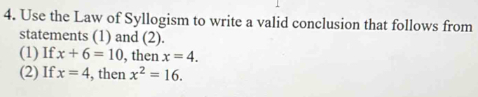 Use the Law of Syllogism to write a valid conclusion that follows from 
statements (1) and (2). 
(1) If x+6=10 , then x=4. 
(2) If x=4 , then x^2=16.