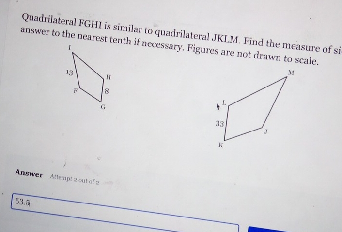 Quadrilateral FGHI is similar to quadrilateral JKLM. Find the measure of si 
answer to the nearest tenth if necessary. Figures are not drawn to scale. 
Answer Attempt 2 out of 2 
53.5