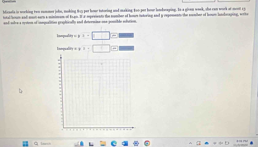 Question 
Micaela is working two summer jobs, making $13 per hour tutoring and making $10 per hour landscaping. In a given week, she can work at most 13
total hours and must earn a minimum of $140. If x represents the number of hours tutoring and y represents the number of hours landscaping, write 
and solve a system of inequalities graphically and determine one possible solution. 
Inequality 1: y ≥slant -□ = 
Inequality 2: y ≥slant -□ p 
B:06 PM 
Search 11/3/2024