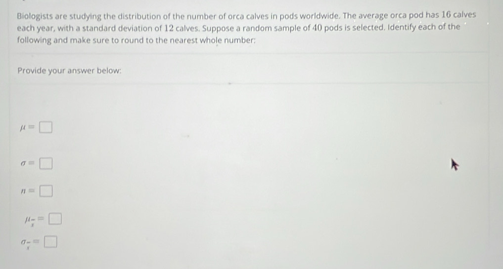 Biologists are studying the distribution of the number of orca calves in pods worldwide. The average orca pod has 16 calves
each year, with a standard deviation of 12 calves. Suppose a random sample of 40 pods is selected. Identify each of the
following and make sure to round to the nearest whole number:
Provide your answer below:
mu =□
sigma =□
n=□
mu _frac x=□
sigma _frac xequiv □