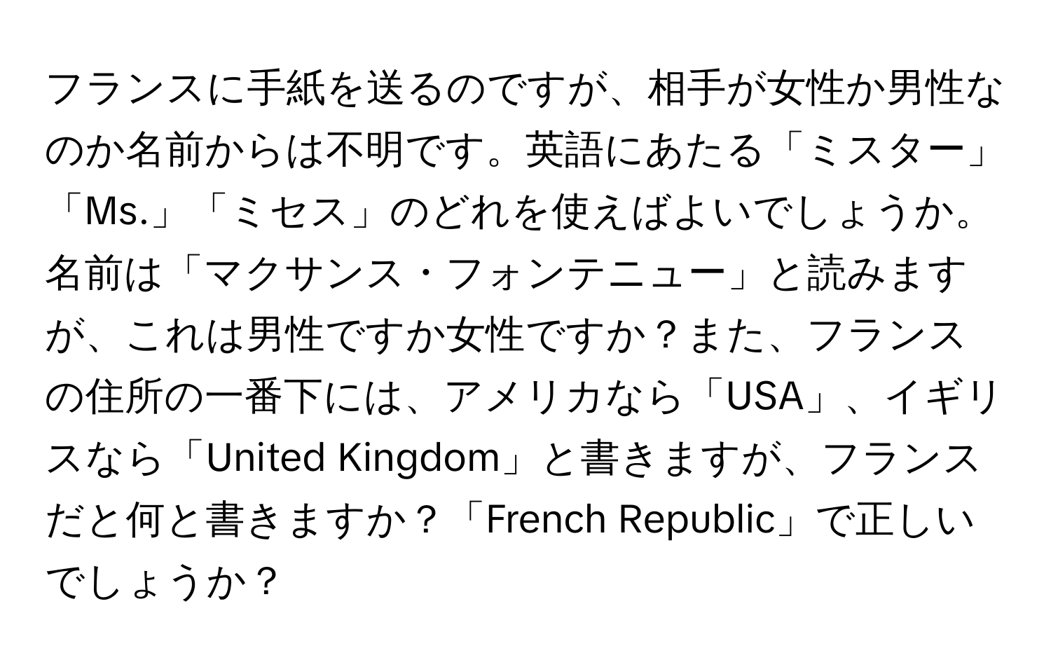 フランスに手紙を送るのですが、相手が女性か男性なのか名前からは不明です。英語にあたる「ミスター」「Ms.」「ミセス」のどれを使えばよいでしょうか。名前は「マクサンス・フォンテニュー」と読みますが、これは男性ですか女性ですか？また、フランスの住所の一番下には、アメリカなら「USA」、イギリスなら「United Kingdom」と書きますが、フランスだと何と書きますか？「French Republic」で正しいでしょうか？