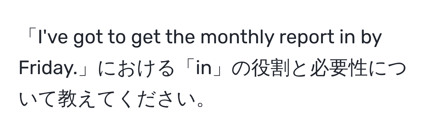 「I've got to get the monthly report in by Friday.」における「in」の役割と必要性について教えてください。