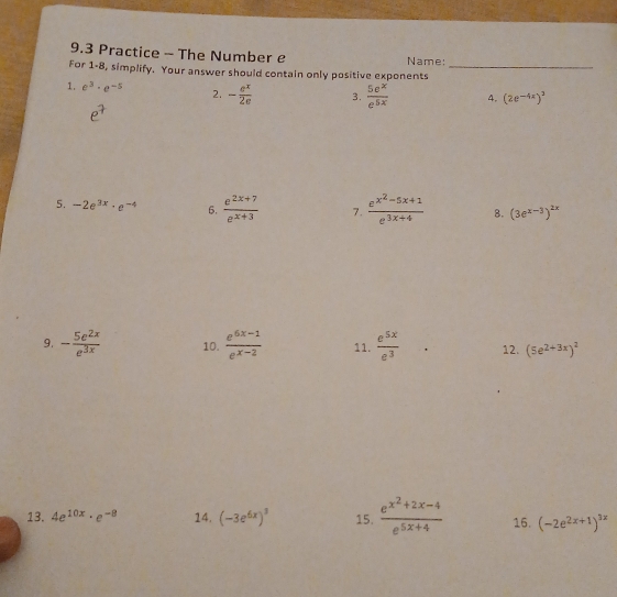 9.3 Practice - The Number e Name: 
For 1-8, simplify. Your answer should contain only positive exponents_ 
1. e^3· e^(-5) 2. - e^x/2e  3.  5e^x/e^(5x)  4. (2e^(-4x))^3
5. -2e^(3x)· e^(-4) 6.  (e^(2x+7))/e^(x+3)  7. frac e^(x^2)-5x+1e^(3x+4) 8. (3e^(x-3))^2x
9. - 5e^(2x)/e^(3x)  10.  (e^(6x-1))/e^(x-2)  11.  e^(5x)/e^3  12. (5e^(2+3x))^2
13. 4e^(10x)· e^(-8) 14. (-3e^(6x))^3 15. frac e^(x^2)+2x-4e^(5x+4) 16. (-2e^(2x+1))^3x