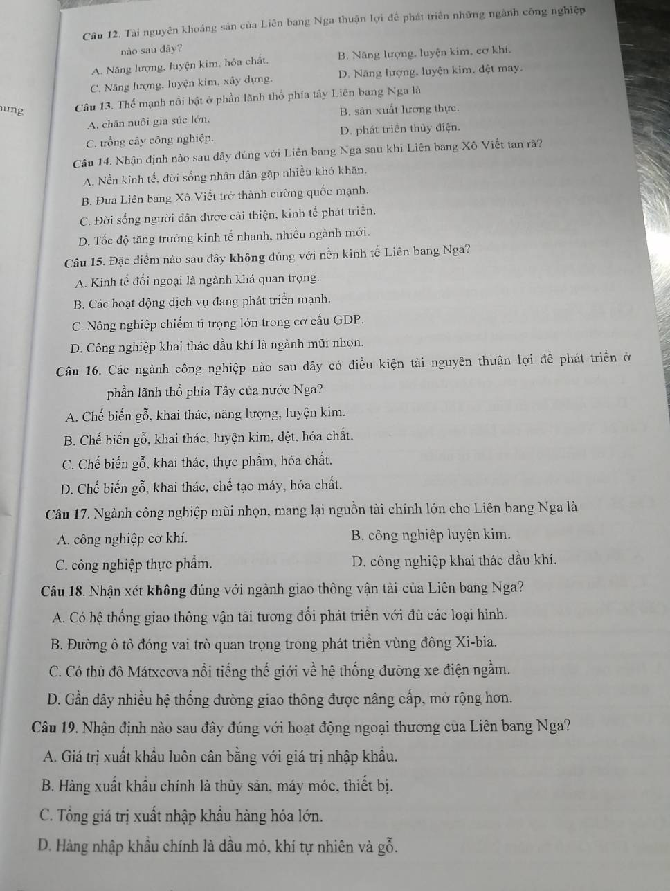 Tài nguyên khoáng sản của Liên bang Nga thuận lợi để phát triên những ngành công nghiệp
nào sau dây?
A. Năng lượng, luyện kim, hóa chất, B. Năng lượng, luyện kim, cơ khí.
C. Năng lượng, luyện kim, xây dựng. D. Năng lượng, luyện kim, dệt may.
ưng Câu 13. Thể mạnh nổi bật ở phần lãnh thổ phía tây Liên bang Nga là
A. chăn nuôi gia súc lớn. B. sản xuất lương thực.
C. trồng cây công nghiệp. D. phát triển thủy điện.
Câu 14. Nhận định nào sau dây đúng với Liên bang Nga sau khi Liên bang Xô Viết tan rã?
A. Nền kinh tế, đời sống nhân dân gặp nhiều khó khăn.
B. Đưa Liên bang Xô Viết trở thành cường quốc mạnh.
C. Đời sống người dân được cải thiện, kinh tế phát triển.
D. Tốc độ tăng trưởng kinh tế nhanh, nhiều ngành mới.
Câu 15. Đặc điểm nào sau đây không đúng với nền kinh tế Liên bang Nga?
A. Kinh tế đối ngoại là ngành khá quan trọng.
B. Các hoạt động dịch vụ đang phát triển mạnh.
C. Nông nghiệp chiếm tỉ trọng lớn trong cơ cấu GDP.
D. Công nghiệp khai thác dầu khí là ngành mũi nhọn.
Câu 16. Các ngành công nghiệp nào sau đây có điều kiện tài nguyên thuận lợi để phát triển ở
phần lãnh thổ phía Tây của nước Nga?
A. Chế biến gỗ, khai thác, năng lượng, luyện kim.
B. Chế biến gỗ, khai thác. luyện kim, dệt, hóa chất.
C. Chế biến gỗ, khai thác, thực phẩm, hóa chất.
D. Chế biến gỗ, khai thác, chế tạo máy, hóa chất.
Câu 17. Ngành công nghiệp mũi nhọn, mang lại nguồn tài chính lớn cho Liên bang Nga là
A. công nghiệp cơ khí. B. công nghiệp luyện kim.
C. công nghiệp thực phẩm. D. công nghiệp khai thác dầu khí.
Câu 18. Nhận xét không đúng với ngành giao thông vận tài của Liên bang Nga?
A. Có hệ thống giao thông vận tải tương đối phát triển với đù các loại hình.
B. Đường ô tô đóng vai trò quan trọng trong phát triển vùng đông Xi-bia.
C. Có thủ đô Mátxcova nổi tiếng thế giới về hệ thống đường xe điện ngầm.
D. Gần đây nhiều hệ thống đường giao thông được nâng cấp, mở rộng hơn.
Câu 19. Nhận định nào sau đây đúng với hoạt động ngoại thương của Liên bang Nga?
A. Giá trị xuất khẩu luôn cân bằng với giá trị nhập khẩu.
B. Hàng xuất khẩu chính là thủy sản, máy móc, thiết bị.
C. Tổng giá trị xuất nhập khầu hàng hóa lớn.
D. Hàng nhập khẩu chính là dầu mỏ, khí tự nhiên và gỗ.