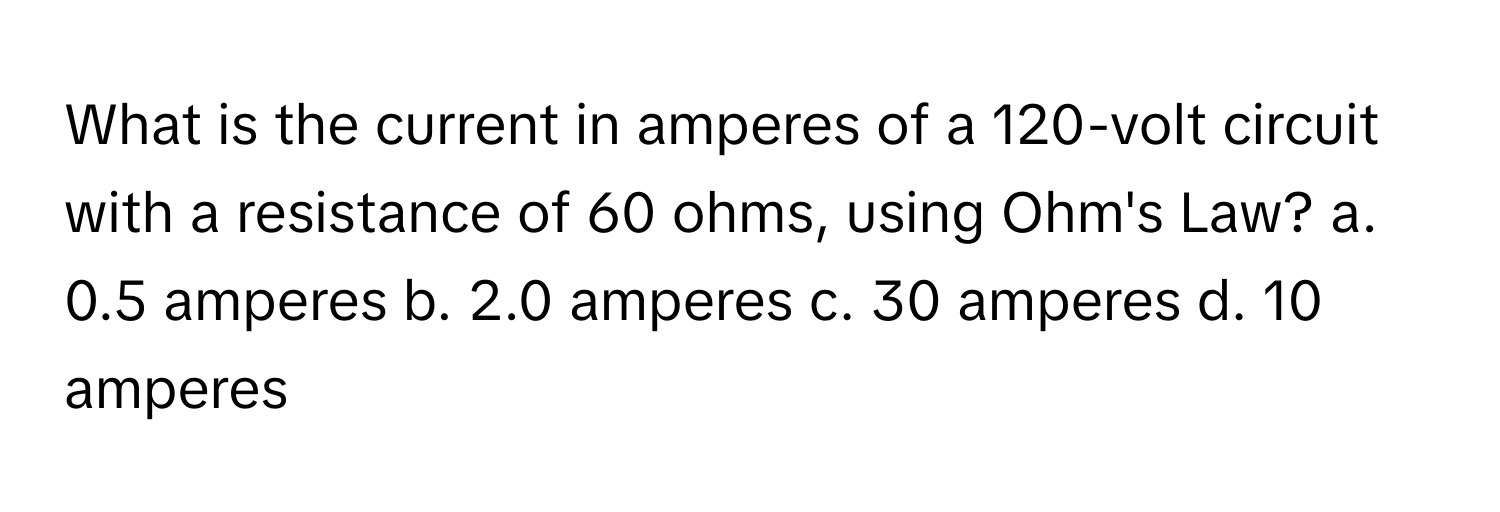 What is the current in amperes of a 120-volt circuit with a resistance of 60 ohms, using Ohm's Law?  a. 0.5 amperes b. 2.0 amperes c. 30 amperes d. 10 amperes