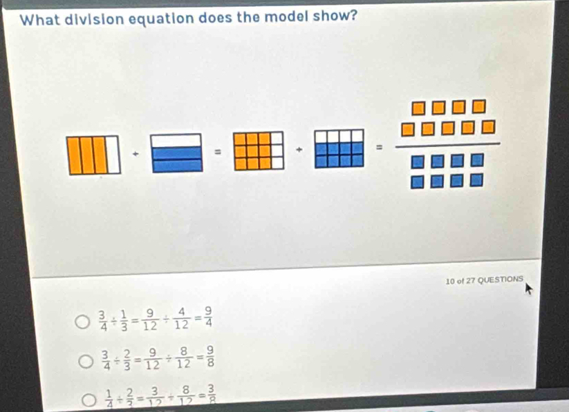 What division equation does the model show?
_  □ 1 
= + frac beginarrayr □ □ □ □  □ □ □ □ endarray □ □ □ □  
□ 
10 of 27 QUESTIONS
 3/4 /  1/3 = 9/12 /  4/12 = 9/4 
 3/4 /  2/3 = 9/12 /  8/12 = 9/8 
 1/4 /  2/3 = 3/12 /  8/12 = 3/8 