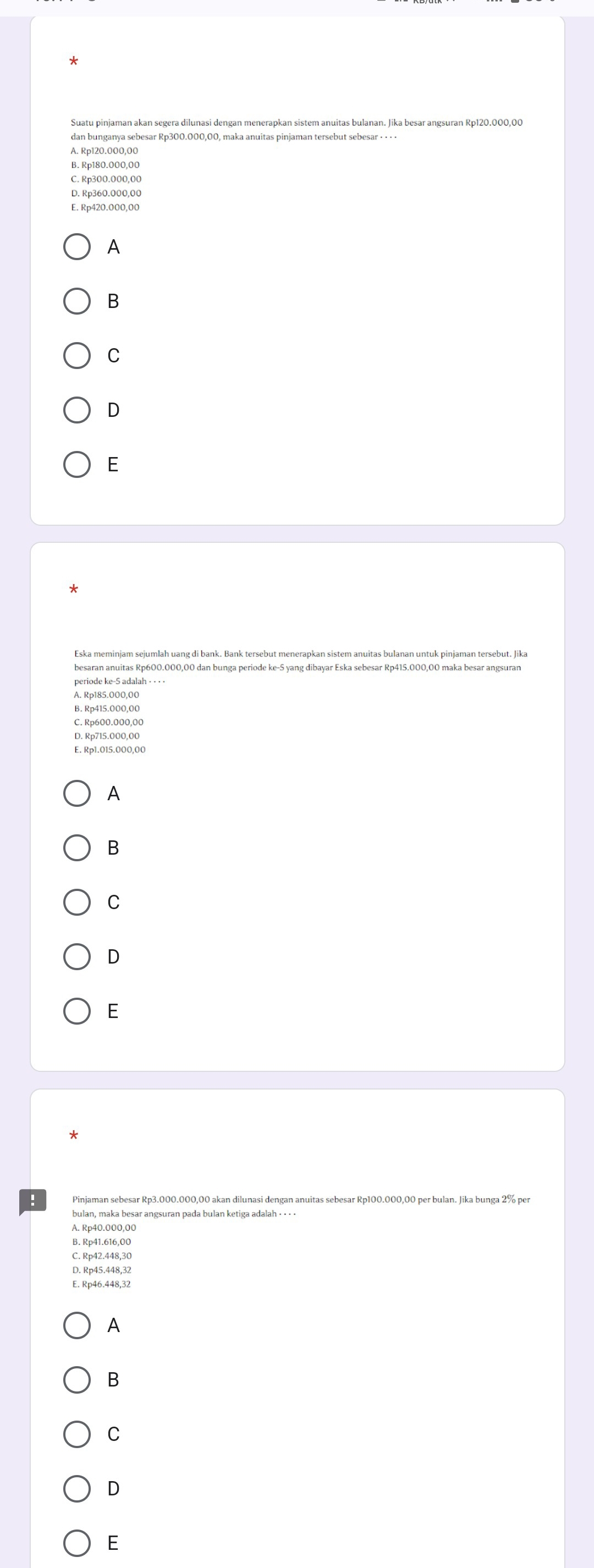 Suatu pinjaman akan segera dilunasi dengan menerapkan sistem anuitas bulanan. Jika besar angsuran Rp120.000,00
dan bunganya sebesar Rp300.000,00, maka anuitas pinjaman tersebut sebesar · · · ·
A. Rp120.000,00
B. Rp180.000,00
C. Rp300.000,00
D. Rp360.000,00
E. Rp420.000,00
A
B
C
D
E
Eska meminjam sejumlah uang di bank. Bank tersebut menerapkan sistem anuitas bulanan untuk pinjaman tersebut. Jika
besaran anuitas Rp600.000,00 dan bunga periode ke- 5 yang dibayar Eska sebesar Rp415.000,00 maka besar angsuran
A. Rp185.000,00
B. Rp415.000,00
C. Rp600.000,00
D. Rp715.000,00
E. Rp1.015.000,00
A
B
C
D
E
:
bulan, maka besar angsuran pada bulan ketiga adalah · · - ·
A. Rp40.000,00
B. Rp41.616,00
C. Rp42.448,3C
D. Rp45.448,32
E. Rp46.448,32
A
B
C
D
E