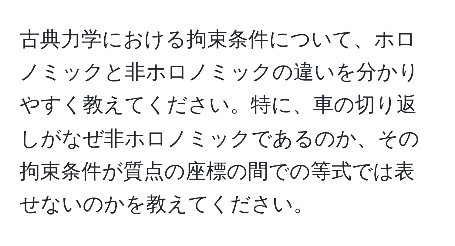 古典力学における拘束条件について、ホロノミックと非ホロノミックの違いを分かりやすく教えてください。特に、車の切り返しがなぜ非ホロノミックであるのか、その拘束条件が質点の座標の間での等式では表せないのかを教えてください。