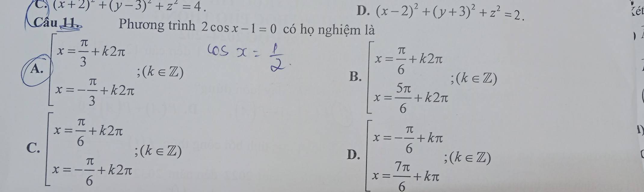 (x+2)^2+(y-3)^2+z^2=4.
D. (x-2)^2+(y+3)^2+z^2=2. Kết
Cầu 11 Phương trình 2cos x-1=0 có họ nghiệm là

A. beginarrayl x= π /3 +k2π  x=- π /3 +k2π endarray.  ;(k∈ Z) B. beginarrayl x= π /6 +k2π  x= 5π /6 +k2π endarray.  ∴ (k∈ Z)
C. beginarrayl x= π /6 +k2π  x=- π /6 +k2π endarray.  ;(k∈ Z)
D. beginarrayl x=- π /6 +kπ  x= 7π /6 +kπ endarray.  ;(k∈ Z)