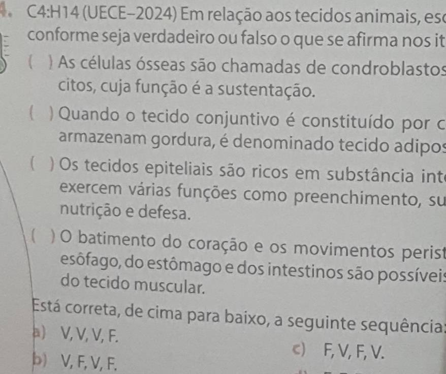 (UECE-2024) Em relação aos tecidos animais, ese
conforme seja verdadeiro ou falso o que se afirma nos it
) As células ósseas são chamadas de condroblastos
citos, cuja função é a sustentação.
) Quando o tecido conjuntivo é constituído por o
armazenam gordura, é denominado tecido adipos
 ) Os tecidos epiteliais são ricos em substância int
exercem várias funções como preenchimento, su
nutrição e defesa.
【 ) O batimento do coração e os movimentos perist
esôfago, do estômago e dos intestinos são possíveis
do tecido muscular.
Está correta, de cima para baixo, a seguinte sequência:
a) V, V, V, F.
c) F, V, F, V.
b) V, F, V, F.