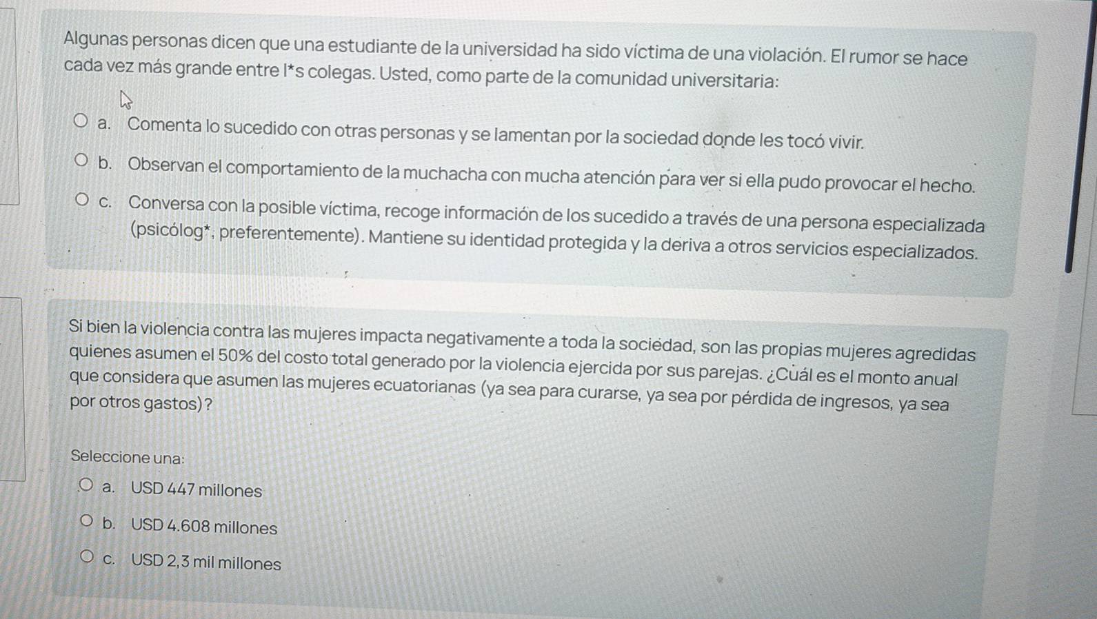 Algunas personas dicen que una estudiante de la universidad ha sido víctima de una violación. El rumor se hace
cada vez más grande entre l*s colegas. Usted, como parte de la comunidad universitaria:
a. Comenta lo sucedido con otras personas y se lamentan por la sociedad donde les tocó vivir.
b. Observan el comportamiento de la muchacha con mucha atención para ver si ella pudo provocar el hecho.
c. Conversa con la posible víctima, recoge información de los sucedido a través de una persona especializada
(psicólog*; preferentemente). Mantiene su identidad protegida y la deriva a otros servicios especializados.
Si bien la violencia contra las mujeres impacta negativamente a toda la sociédad, son las propias mujeres agredidas
quienes asumen el 50% del costo total generado por la violencia ejercida por sus parejas. ¿Cuál es el monto anual
que considera que asumen las mujeres ecuatorianas (ya sea para curarse, ya sea por pérdida de ingresos, ya sea
por otros gastos) ?
Seleccione una:
a. USD 447 millones
b. USD 4.608 millones
c. USD 2,3 mil millones