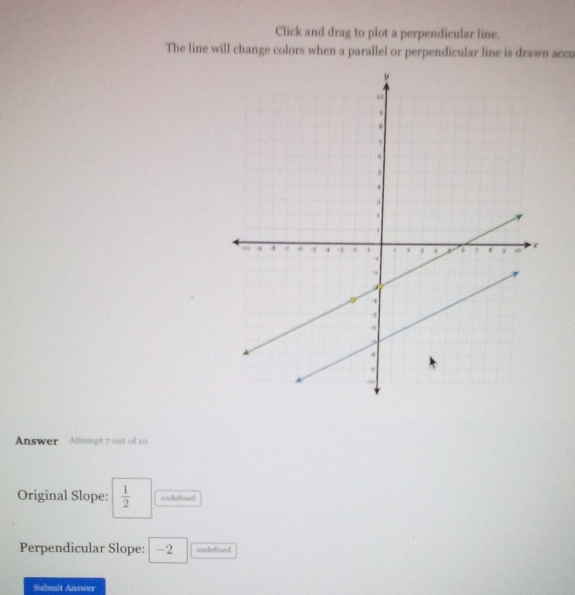 Click and drag to plot a perpendicular line. 
The line will change colors when a parallel or perpendicular line is drawn acca 
Answer Attempt 7 out of 10 
Original Slope:  1/2  unelefized 
Perpendicular Slope: -2 undefined 
Suhmit Answer