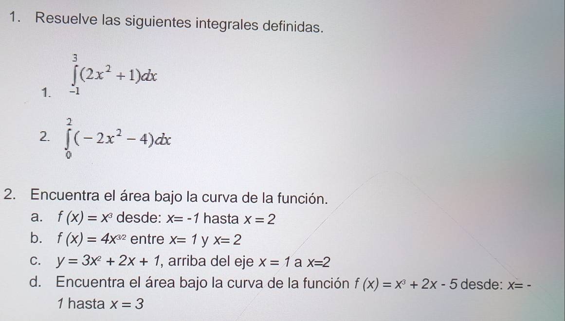 Resuelve las siguientes integrales definidas. 
1. ∈tlimits _(-1)^3(2x^2+1)dx
2. ∈tlimits _0^(2(-2x^2)-4)dx
2. Encuentra el área bajo la curva de la función. 
a. f(x)=x^3 desde: X=-1 hasta x=2
b. f(x)=4x^(3/2) entre x=1 y x=2
C. y=3x^2+2x+1 , arriba del eje x=1 a x=2
d. Encuentra el área bajo la curva de la función f(x)=x^3+2x-5 desde: X=-
1 hasta x=3