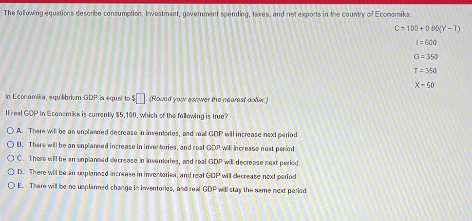 The following equations describe consumption, investment, government spending, taxes, and net exports in the country of Economika.
C=100+0.80(Y-T)
I=600
G=350
T=350
X=50
In Economika, equilibrium GDP is equal to $□ (Round your asnwer the nearest dollar.)
If real GDP in Economika is currently $5,100, which of the following is true?
A. There will be an unplanned decrease in inventories, and real GDP will increase next period.
B. There will be an unplanned increase in inventories, and real GDP will increase next period.
C. There will be an unplanned decrease in inventories, and real GDP will decrease next period.
D. There will be an unplanned increase in inventories, and real GDP will decrease next period.
E. There will be no unplanned change in inventories, and real GDP will stay the same next period.